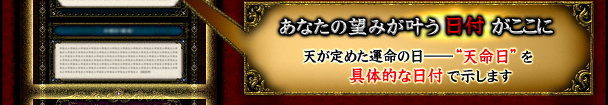 あなたの望みが叶う日付がここに。天が定めた運命の日――“天命日”を具体的な日付で示します。 あなたの望みが叶う日付がここに。天が定めた運命の日――“天命日”を具体的な日付で示します。
