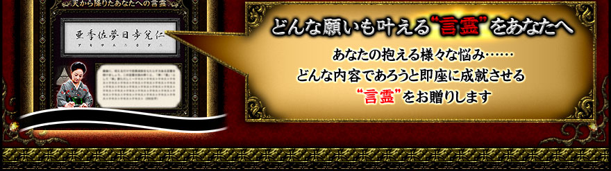 どんな願いも叶える“言霊”をあなたへ。あなたの抱える様々な悩み……どんな内容であろうと即座に成就させる“言霊”をお贈りします。 どんな願いも叶える“言霊”をあなたへ。あなたの抱える様々な悩み……どんな内容であろうと即座に成就させる“言霊”をお贈りします。