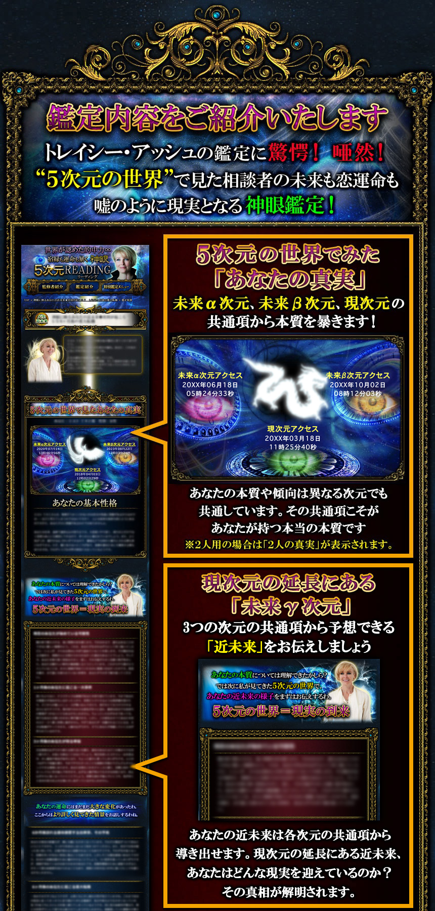 鑑定内容をご紹介いたします トレイシー・アッシュの鑑定に驚愕! 唖然! “5次元の世界”で見た相談者の未来も恋運命も嘘のように現実となる神眼鑑定! 5次元の世界でみた「あなたの真実」未来α次元、未来β次元、現次元の共通項から本質を暴きます! あなたの本質や傾向は異なる次元でも共通しています。その共通項こそがあなたが持つ本当の本質です ※2人用の場合は「2人の真実」が表示されます。現次元の延長にある「未来γ次元」3つの次元の共通項から予想できる「近未来」をお伝えしましょう あなたの近未来は各次元の共通項から導き出せます。現次元の延長にある近未来、あなたはどんな現実を迎えているのか? その真相が解明されます。