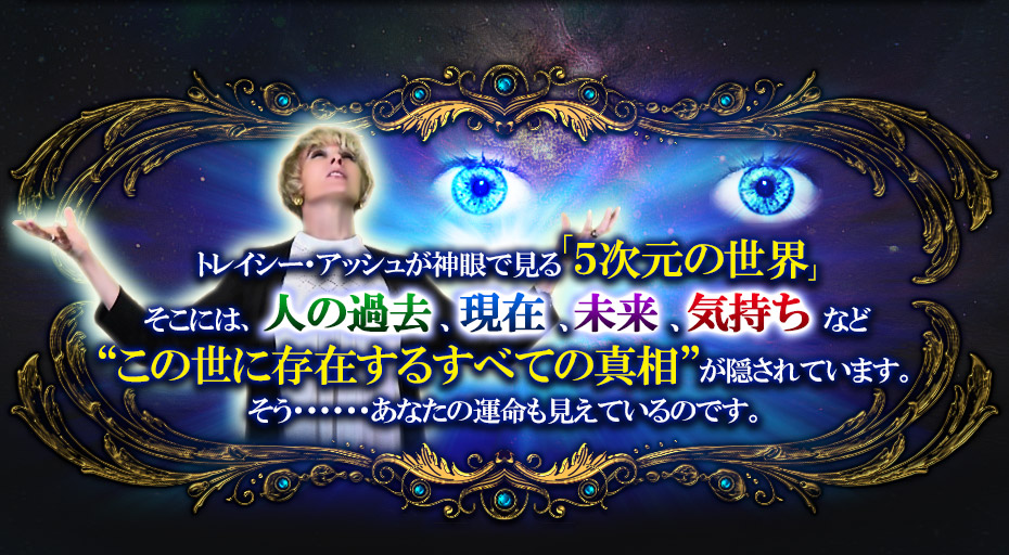 トレイシー・アッシュが神眼で見る「5次元の世界」そこには、人の過去、現在、未来、気持ちなど“この世に存在するすべての真相”が隠されています。そう……あなたの運命も見えているのです。