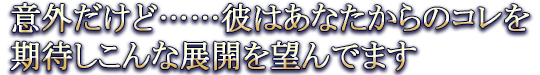 意外だけど……彼はあなたからのコレを期待しこんな展開を望んでます