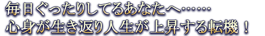 毎日ぐったりしてるあなたへ……心身が生き返り人生が上昇する転機!