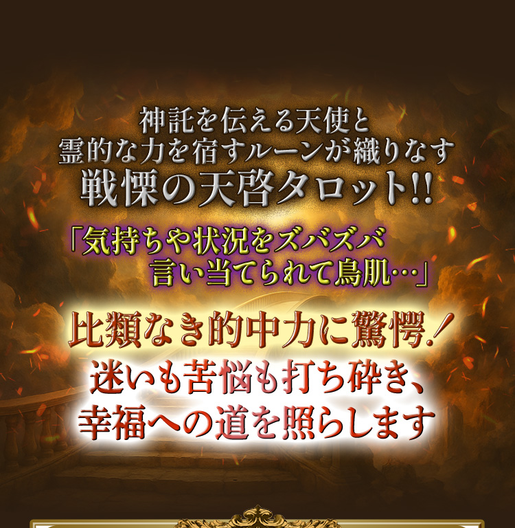 神託を告げる天使と神秘のルーンが織りなす霊的タロット。驚異的な的中力で気持ちや状況を鋭く言い当て、迷いや苦悩を打ち砕き幸福への道を照らす