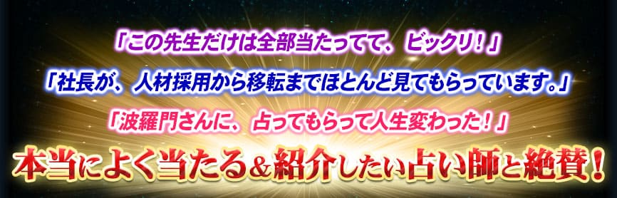 「この先生だけは全部当たってて、ビックリ!」「社長が、人材採用から移転までほとんど見てもらっています。」「波羅門さんに、占ってもらって人生変わった!」本当によく当たる&紹介したい占い師と絶賛!