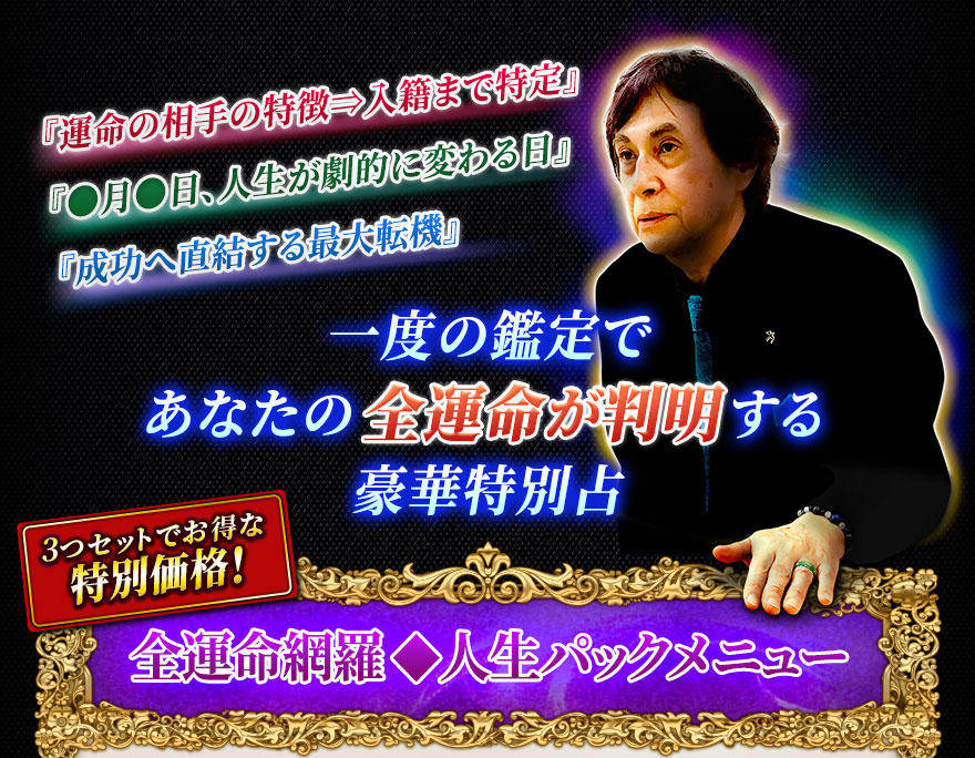 『運命の相手の特徴⇒入籍まで特定』『●月●日、人生が劇的に変わる日』『成功へ直結する最大転機』一度の鑑定であなたの全運命が判明する豪華特別占 3つセットでお得な特別価格! 全運命網羅◆人生パックメニュー