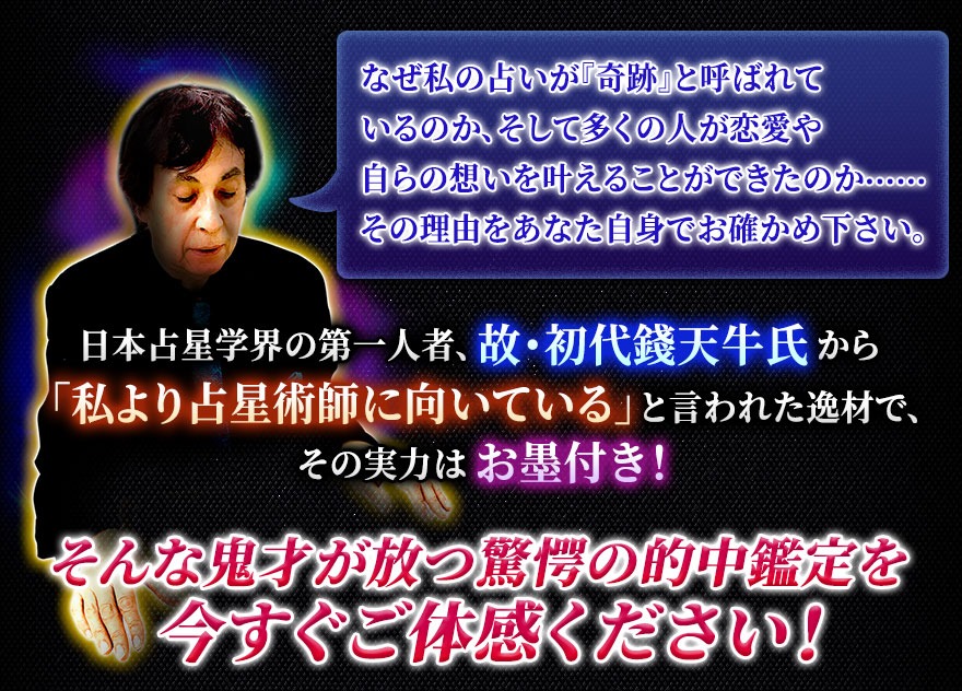 なぜ私の占いが『奇跡』と呼ばれているのか、そして多くの人が恋愛や自らの想いを叶えることができたのか……その理由をあなた自身でお確かめ下さい。 日本占星学界の第一人者、故・初代錢天牛氏から「私より占星術師に向いている」と言われた逸材で、その実力はお墨付き!そんな鬼才が放つ驚愕の的中鑑定を今すぐご体感ください!