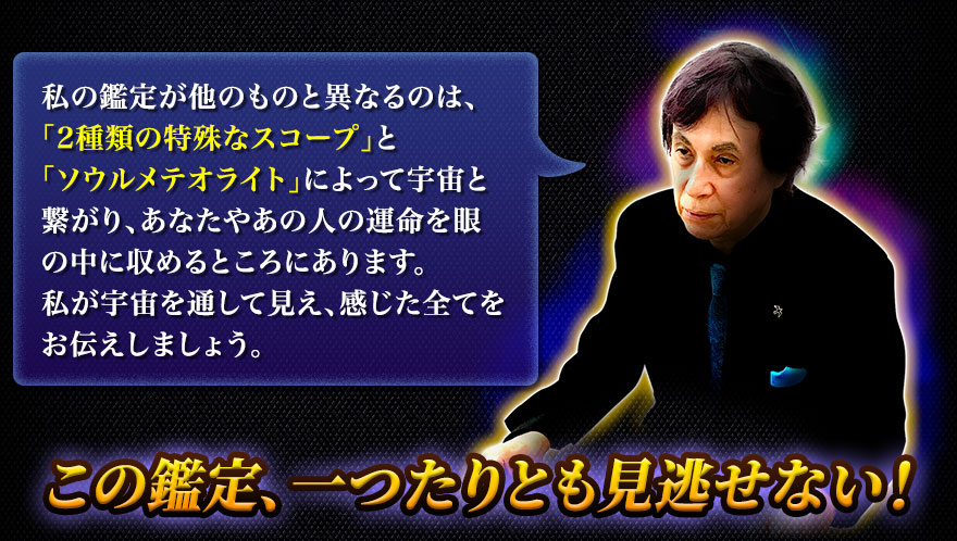 私の鑑定が他のものと異なるのは、「2種類の特殊なスコープ」と「ソウルメテオライト」によって宇宙と繋がり、あなたやあの人の運命を眼の中に収めるところにあります。私が宇宙を通して見え、感じた全てをお伝えしましょう。 この鑑定、一つたりとも見逃せない!