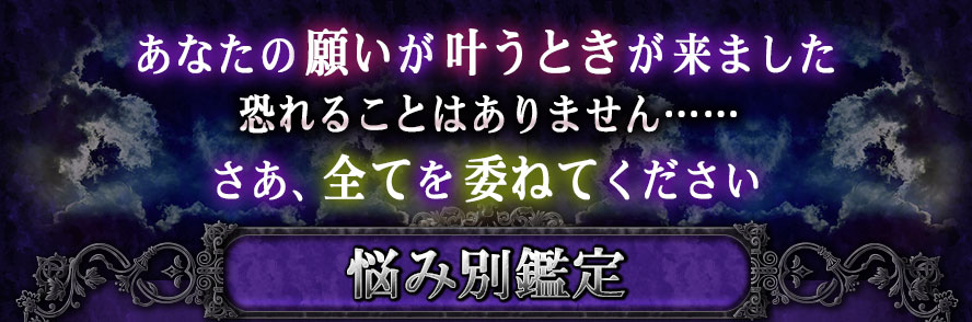 あなたの願いが叶うときが来ました 恐れることはありません…… さあ、全てを委ねてください 悩み別鑑定