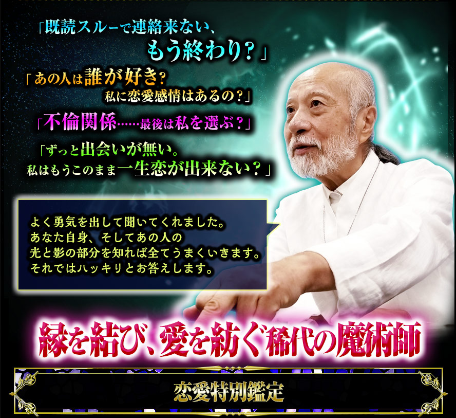 「既読スルーで連絡来ない、もう終わり?」あの人は誰が好き? 私に恋愛感情はあるの?」「不倫関係……最後は私を選ぶ?」「ずっと出会いが無い。私はもうこのまま一生恋が出来ない?」よく勇気を出して聞いてくれました。あなた自身、そしてあの人の光と影の部分を知れば全てうまくいきます。それではハッキリとお答えします。縁を結び、愛を紡ぐ稀代の魔術師 恋愛特別鑑定