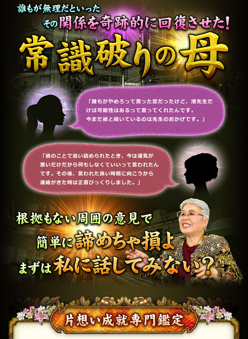 誰もが無理だといったその関係を奇跡的に回復させた!常識破りの母 「誰もがやめろって言った恋だったけど、渚先生だけは可能性はあるって言ってくれたんです。今まだ彼と続いているのは先生のおかげです。」 「彼のことで追い詰められたとき、今は運気が悪いだけだから何もしなくていいって言われたんです。その後、言われた良い時期に向こうから連絡がきた時は正直びっくりしました。」 根拠もない周囲の意見で簡単に諦めちゃ損よ まずは私に話してみない? 片想い成就専門鑑定