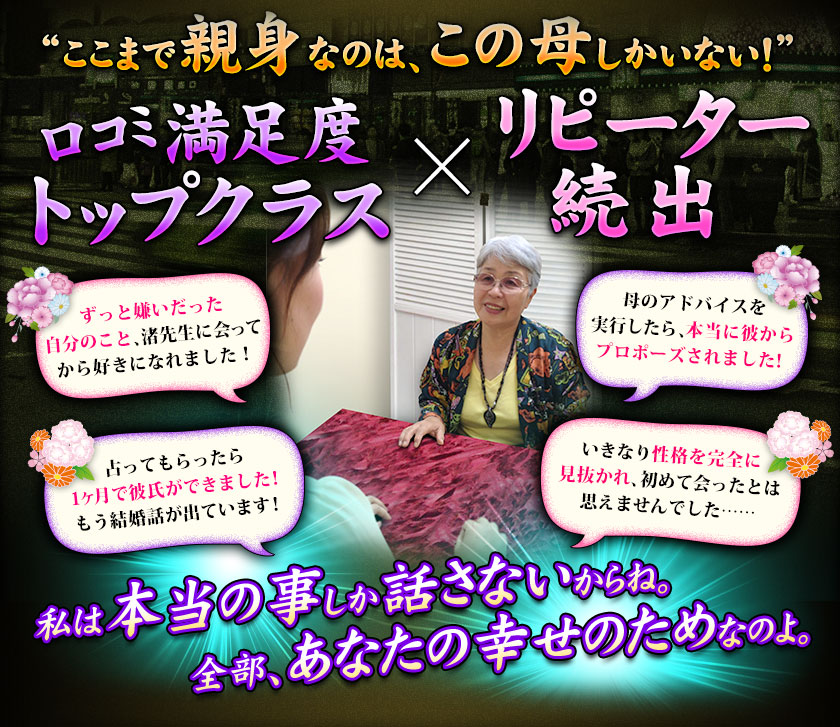 “ここまで親身なのは、この母しかいない!” 口コミ満足度 Topクラス×リピーター続出 ずっと嫌いだった自分のこと、渚先生に会ってから好きになれました! 母のアドバイスを実行したら、本当に彼からプロポーズされました! 占ってもらったら1ヶ月で彼氏ができました!もう結婚話が出ています! いきなり性格を完全に見抜かれ、初めて会ったとは思えませんでした……私は本当の事しか話さないからね。全部、あなたの幸せのためなのよ。