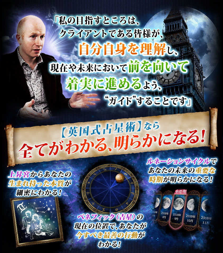 「私の目指すところは、クライアントである皆様が、自分自身を理解し、現在や未来において前を向いて着実に進めるよう、“ガイド”することです」【英国式占星術】なら全てがわかる、明らかになる! 上昇宮からあなたの生まれ持った本質が細密にわかる! ベネフィック(吉星)の現在の位置で、あなたが今すべき最善の行動がわかる! ルネーションサイクルであなたの未来の重要な時期が明らかになる!