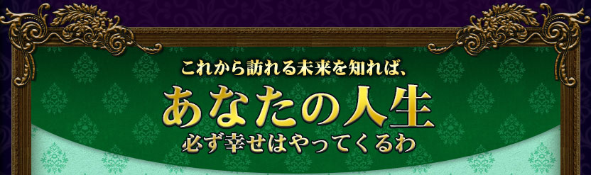 これから訪れる未来を知れば、あなたの人生 必ず幸せはやってくるわ