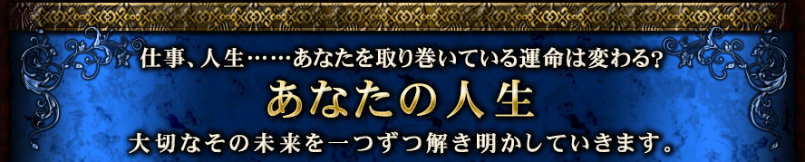 仕事、人生……あなたを取り巻いている運命は変わる? あなたの人生 大切なその未来を一つずつ解き明かしていきます。