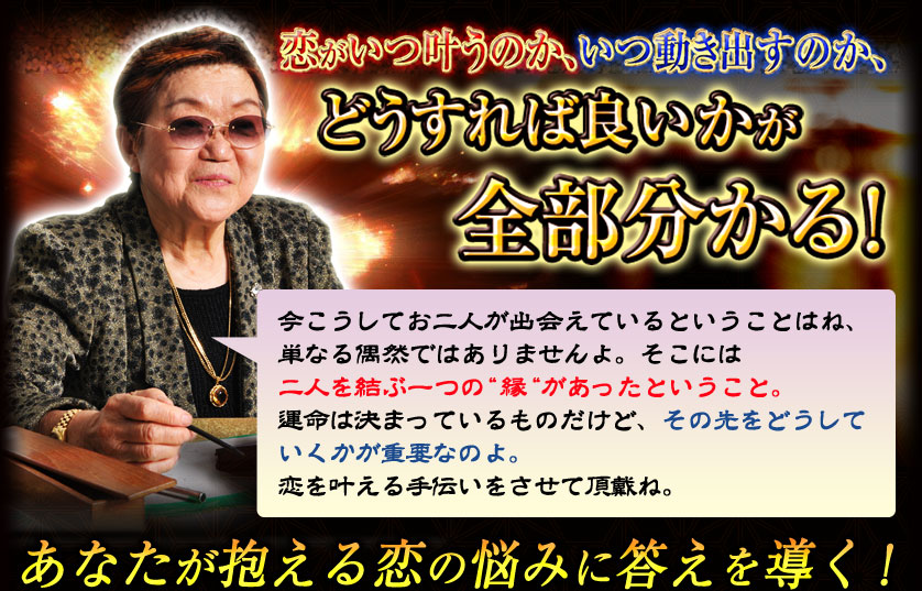 恋がいつ叶うのか、いつ動き出すのか、どうすれば良いかが全部分かる! 今こうしてお二人が出会えていることはね、単なる偶然ではありませんよ。そこには二人を結ぶ一つの“縁“があったということ。運命は決まっているものだけど、その先をどうしていくかが重要なのよ。恋を叶える手伝いをさせて頂戴ね。